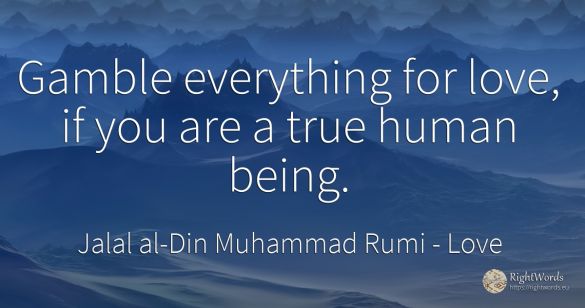 Gamble everything for love, if you are a true human being.